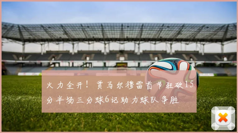 火力全开！贾马尔穆雷首节狂砍15分半场三分球6记助力球队争胜