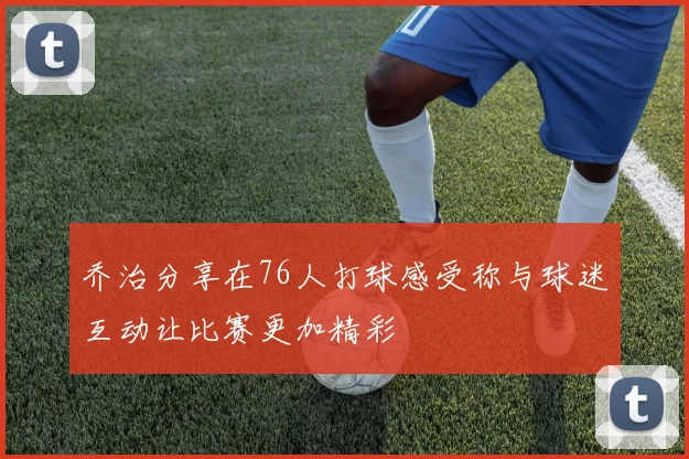 乔治分享在76人打球感受称与球迷互动让比赛更加精彩