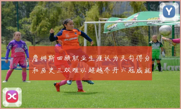 詹姆斯回顾职业生涯认为天勾得分和历史三双难以超越乔丹六冠成就令人敬佩